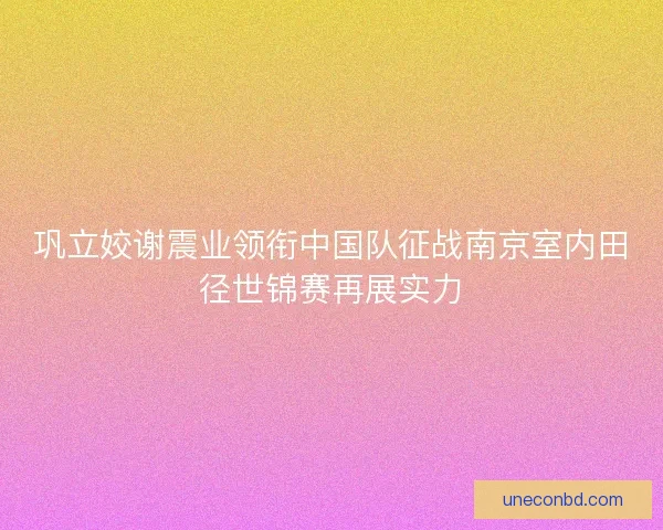 巩立姣谢震业领衔中国队征战南京室内田径世锦赛再展实力 巩立姣谢震业领衔中国队征战南京室内田径世锦赛再展实力