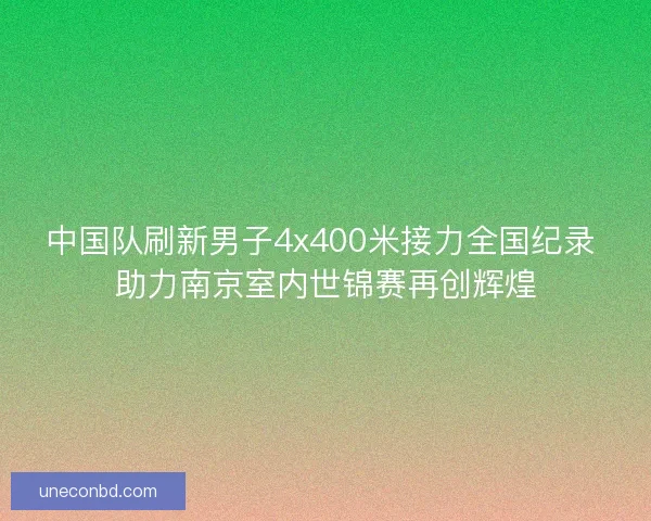 中国队刷新男子4x400米接力全国纪录 助力南京室内世锦赛再创辉煌 中国队刷新男子4x400米接力全国纪录 助力南京室内世锦赛再创辉煌