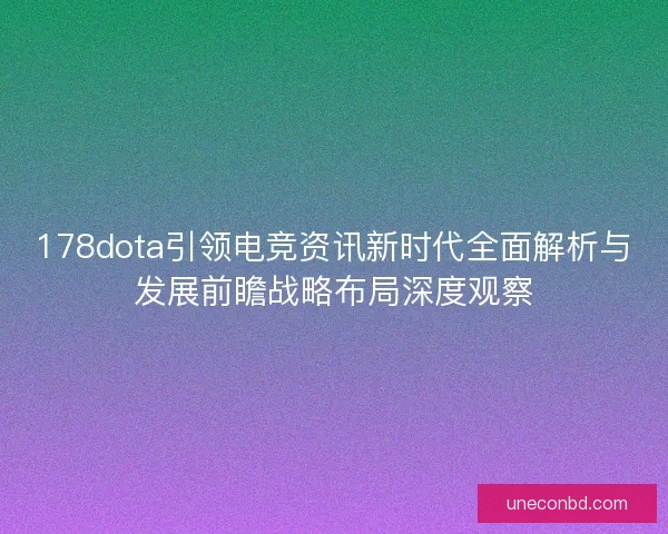 178dota引领电竞资讯新时代全面解析与发展前瞻战略布局深度观察