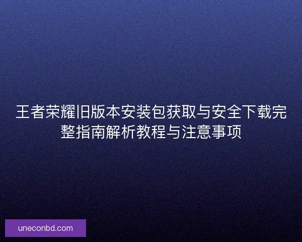 王者荣耀旧版本安装包获取与安全下载完整指南解析教程与注意事项