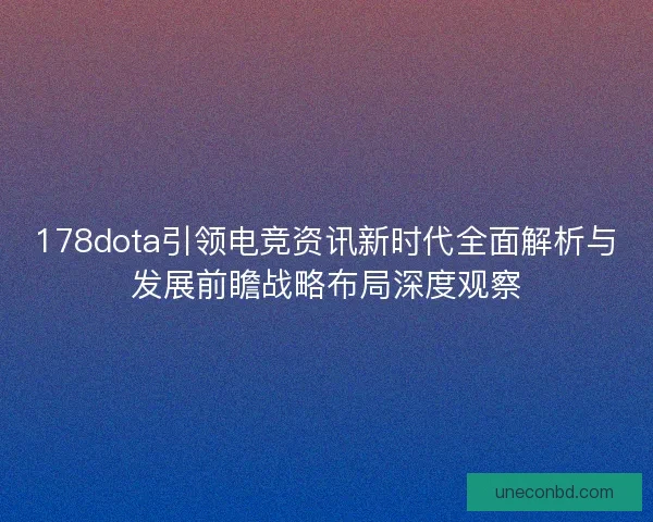 178dota引领电竞资讯新时代全面解析与发展前瞻战略布局深度观察