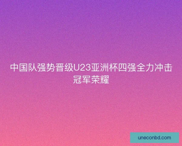 中国队强势晋级U23亚洲杯四强全力冲击冠军荣耀