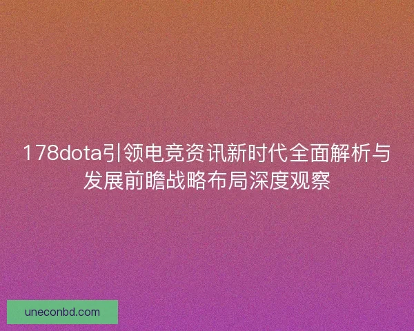178dota引领电竞资讯新时代全面解析与发展前瞻战略布局深度观察