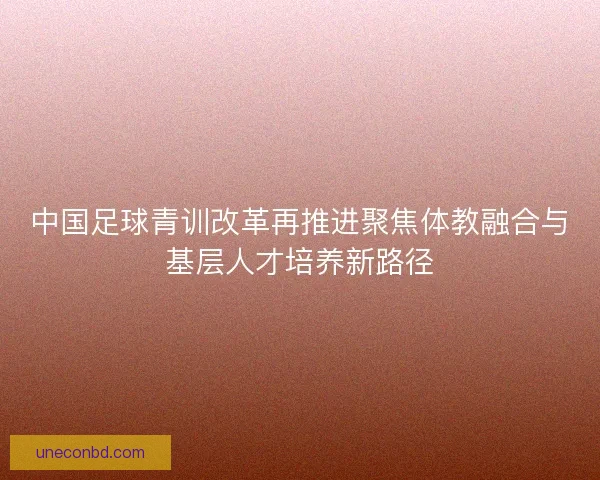 中国足球青训改革再推进聚焦体教融合与基层人才培养新路径 中国足球青训改革再推进聚焦体教融合与基层人才培养新路径