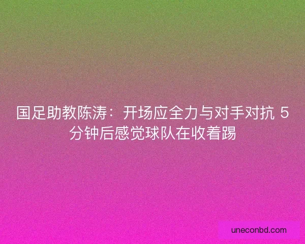 国足助教陈涛：开场应全力与对手对抗 5分钟后感觉球队在收着踢